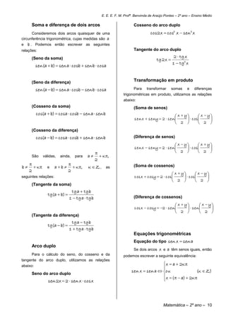 E. E. E. F. M. Profª. Benvinda de Araújo Pontes – 2º ano – Ensino Médio

      Soma e diferença de dois arcos                                    Cosseno do arco duplo
      Consideremos dois arcos quaisquer de uma                                     cos 2 x  cos2 x  sen2 x
circunferência trigonométrica, cujas medidas são a
e   b . Podemos então escrever as seguintes
relações:                                                               Tangente do arco duplo
                                                                                                   2  tg x
      (Seno da soma)                                                                   tg 2 x 
                                                                                                  1  tg2 x
          sen(a  b)  sen a  cosb  sen b  cosa


      (Seno da diferença)                                               Transformação em produto

          sen(a  b)  sen a  cosb  sen b  cosa                      Para     transformar      somas      e    diferenças
                                                                  trigonométricas em produto, utilizamos as relações
                                                                  abaixo:
      (Cosseno da soma)                                                 (Soma de senos)
          cos(a  b)  cosa  cosb  sen a  sen b
                                                                                                       x  y        x  y
                                                                         sen x  sen y  2  sen              c os      
                                                                                                       2            2 
      (Cosseno da diferença)
          cos(a  b)  cosa  cosb  sen a  sen b                      (Diferença de senos)

                                                                                                       x  y        x  y
                                                                         sen x  sen y  2  sen              c os      
                                                                                                      2            2 
      São     válidas,   ainda,   para    a        K ,
                                                 2
                              
b      K     e     ab        K ,   K Z,        as               (Soma de cossenos)
     2                         2
                                                                                                   x  y        x  y
seguintes relações:                                                      c os x  c osy  2  c os        c os      
                                                                                                   2            2 
      (Tangente da soma)
                                tg a  tg b
                 tg(a  b) 
                               1  tg a  tg b                          (Diferença de cossenos)

                                                                                                       x  y        x  y
                                                                         c os x  c osy  2  sen            sen       
                                                                                                       2            2 
      (Tangente da diferença)
                                tg a  tg b
                 tg(a  b) 
                               1  tg a  tg b
                                                                        Equações trigonométricas
                                                                        Equação do tipo sen x  sen a
      Arco duplo
                                                                        Se dois arcos    x e a têm senos iguais, então
      Para o cálculo do seno, do cosseno e da                     podemos escrever a seguinte equivalência:
tangente do arco duplo, utilizamos as relações
abaixo:                                                                                 x  a  2K 
                                                                                       
                                                                       sen x  sen a  ou                 (K  Z)
      Seno do arco duplo
                                                                                        x  (   a)  2K
                 sen 2x  2  sen x  cos x                                            




                                                                                            Matemática – 2º ano – 10
 