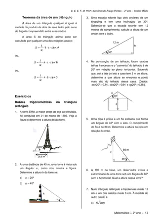 E. E. E. F. M. Profª. Benvinda de Araújo Pontes – 2º ano – Ensino Médio

           Teorema da área de um triângulo                     3. Uma escada rolante liga dois andares de um
                                                                   shopping e tem             uma inclinação de 30º.
           A área de um triângulo qualquer é igual à
                                                                   Sabendo-se que a escada rolante tem 12
metade do produto de dois de seus lados pelo seno
                                                                   metros de comprimento, calcule a altura de um
do ângulo compreendido entre esses lados.
                                                                   andar para o outro.
           A área S do triângulo acima pode ser
calculada por qualquer uma das relações abaixo:
                                                                                          12 m
                         1                                                                                   h
                      S   b  c  sen A
                         2
                                                                                  30º                    .
ou,
                         1
                   S       a  c  sen B                     4. Na construção de um telhado, foram usadas
                         2                                         telhas francesas e o “caimento” do telhado é de
ou,                                                                20º em relação ao plano horizontal. Sabendo
                                                                   que, até a laje do teto a casa tem 3 m de altura,
                      1
                   S   a  b  sen C                             determine a que altura se encontra o ponto
                      2
                                                                   mais alto do telhado dessa casa. (Dados:
                                                                   sen20º  0,34 , cos20º  0,94 e tg 20º  0,36 ).


                                                                                      4
Exercícios                                                                                20º

Razões    trigonométricas               no   triângulo
                                                                                              3
retângulo
1. A torre Eiffel, a maior antes da era da televisão,
      foi concluída em 31 de março de 1889. Veja a
      figura e determine a altura dessa torre.                 5. Uma pipa é presa a um fio esticado que forma
                                                                   um ângulo de 45º com o solo. O comprimento
                                                                   do fio é de 80 m. Determine a altura da pipa em
                                                                   relação do chão.




                         85º
                                                                                                  80 m
                                                                                     x
                        28,6 m
                                                                                          .       45º

2. A uma distância de 40 m, uma torre é vista sob
   um ângulo  , como nos mostra a figura.
                                                               6. A 100 m da base, um observador avista a
      Determine a altura h da torre se:
                                                                   extremidade de uma torre sob um ângulo de 60º
      a)      20º                                                com a horizontal. Qual a altura dessa torre?

      b)      40º

                                                               7. Num triângulo retângulo a hipotenusa mede 12
                               h                                   cm e um dos catetos mede 6 cm. A medida do
                                                                   outro cateto é:
                                        
                                                                   a)   6 2cm


                                                                                          Matemática – 2º ano – 12
 
