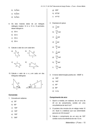 E. E. E. F. M. Profª. Benvinda de Araújo Pontes – 2º ano – Ensino Médio

   b)       6 3cm                                                                            g) 450º

   c)       8 2cm                                                                            h) 67º30‟

   d)       8 3cm                                                                            i)   41º15‟



                                                                                         2. Expresse em graus:
8. Os       dois          maiores    lados           de        um       triângulo
   retângulo medem 12 m e 13 m. O perímetro                                                       
                                                                                             a)       rad
   desse triângulo é:                                                                             6

   a) 30 m                                                                                        11
                                                                                             b)       rad
                                                                                                   6
   b) 32 m
                                                                                                  
                                                                                             c)        rad
   c) 35 m                                                                                        16
   d) 36 m                                                                                        
                                                                                             d)       rad
                                                                                                  9
                                                                                                  4
9. Calcule o valor de x em cada item:                                                        e)      rad
                                                                                                   3
   a)                               b)                                                            
                     6                                     2                                 f)        rad
        3                                5                                                        20

                 x                                     x                                          11
                                                                                             g)       rad
                                                                                                   2
                                                                                                  3
   c)            x                  d)                                                       h)      rad
                                                               x                                   5
                                             5
                           3
             4                                                                                    17
                                                       13                                    i)       rad
                                                                                                   4


10. Calcule o valor de x e y em cada um dos
                                                                                         3. A menor determinação positiva de 4900º é:
   triângulos retângulos:
                                                                                             a) 100º
                                                                    4                        b) 140º
                     10
    y                                            6                           x               c) 40º
                                                               y
        .     45º                                30º           .                             d) 80º
              x
                                                                                             e) n.d.a.

Conversão
1. Converta em radianos:
                                                                                         Comprimento de arco
                                                                                         1. Qual é a medida, em radianos, de um arco de
   a) 30º
                                                                                             20 cm de comprimento, contido em uma
   b) 60º                                                                                    circunferência de raio 8 cm?
   c) 100º                                                                               2. O ponteiro dos minutos de um relógio mede 10
   d) 120º                                                                                   cm. Qual é a distância que sua extremidade
                                                                                             percorre em 30 minutos?
   e) 150º
                                                                                         3. Calcule o comprimento de um arco de 120º
   f)   300º
                                                                                             contido numa circunferência de raio 12 cm.

                                                                                                                  Matemática – 2º ano – 13
 
