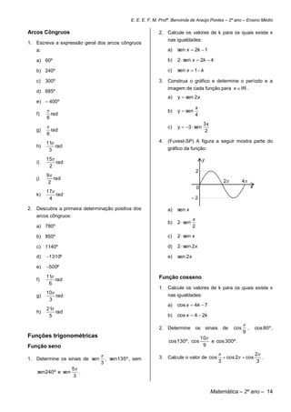 E. E. E. F. M. Profª. Benvinda de Araújo Pontes – 2º ano – Ensino Médio

Arcos Côngruos                                              2. Calcule os valores de k para os quais existe x
                                                                nas igualdades:
1. Escreva a expressão geral dos arcos côngruos
   a:                                                           a)   sen x  2k  1

   a) 60º                                                       b)   2  sen x  2k  4

   b) 240º                                                      c)   sen x  1  k

   c) 300º                                                  3. Construa o gráfico e determine o período e a
                                                                imagem de cada função para x  IR .
   d) 685º
                                                                a)   y  sen 2x
   e) – 400º
                                                                                 x
                                                               b)   y  sen
   f)       rad                                                                  4
        6
                                                                                        3x
                                                               c)   y  3  sen
   g)       rad                                                                          2
        6
        11                                                 4. (Fuvest-SP) A figura a seguir mostra parte do
   h)       rad                                                 gráfico da função:
         3
        15                                                                            y
   i)       rad
         2
                                                                                   2
        9
   j)      rad
         2                                                                                              2         4
                                                                                   0                                        x
        17
   k)       rad
         4                                                                     –2

2. Descubra a primeira determinação positiva dos                a)   sen x
   arcos côngruos:
                                                                               x
                                                                b)   2  sen
   a) 780º                                                                     2

   b) 850º                                                      c)   2  sen x

   c) 1140º                                                     d)   2  sen 2x

   d)   1310º                                                  e)   sen 2x

   e)   500º
        11                                                 Função cosseno
   f)       rad
         6
                                                            1. Calcule os valores de k para os quais existe x
        10
   g)       rad                                                 nas igualdades:
         3
                                                                a)   cos x  4k  7
        21
   h)       rad
         5                                                      b)   cos x  4  2k
                                                                                                                   
                                                            2. Determine os                sinais       de   cos        ,       cos 80º ,
                                                                                                                   9
Funções trigonométricas                                                                10
                                                                cos 130º , cos             e cos 300º .
Função seno                                                                             9

                                                                                                                              2
1. Determine os sinais de sen       , sen135º , sem         3. Calcule o valor de cos                    cos 2  cos             .
                                3                                                                   3                            3
                     5
    sen240º e sen       .
                      3


                                                                                             Matemática – 2º ano – 14
 
