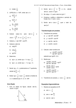 E. E. E. F. M. Profª. Benvinda de Araújo Pontes – 2º ano – Ensino Médio

                                                                                            1        3
   c)   cossec                                                           2. Sendo       sen x     e       x  2 , calcule
                    12                                                                        2         2
                                                                             sen 2x , cos 2x e tg 2x .
2. (UFES) Se x  105º , então sen x é:
                                                                         3. Se cotg x  2 , qual o valor de tg 2x ?
        6 2 2
   a)
          8                                                              4. Construa o gráfico e determine o período da
                                                                            função f( x )  4  sen x  cos x .
        6 3 7
   b)
          4                                                                                                1
                                                                         5. Sendo       sen x  cos x       , qual o valor de

   c)
        3  2  3                                                           sen 2x ?
                                                                                                           5

               8

   d)
        1 3  2
               4                                                         Transformação em produto
                                                       1                 1. Transforme em produto:
3. Calcule         cos( a  b) ,   para   sen a              e
                                                       2
                                                                             a)   y  sen 40º  sen 80º
             3           
    cos b      , 0a   e    b  .
             2         2   2                                                 b)   y  cos 70º  cos 10º
4. Calcule y  sen 105º  cos 75º .                                          c)   y  sen 8x  sen 2x

5. Calcule o valor de:                                                       d)   y  cos 8x  cos 2x
   a)   cotg 75º

                                                                        2. Calcule o valor numérico de:
   b)   cotg
               12
                                                                                              cos 30º  cos 10º
   c)   tg 375º                                                                          E                     ,
                                                                                              sen 30º  sen 10º
6. Determine:                                                                sabendo que tg 20º  0,3 .
                                                 1
   a)   tg ( x  y ) , sendo tg x  1 e tg y      .                     3. Mostre que:
                                                 2
                                                                                  cos 36º  cos 18º
   b)   tg ( x  y ) , sendo tg x  1 e tg y  4 .                          a)                      tg 27º
                                                                                  sen 18º  sen 36º
                                                                                  sen 9a  sen a
                                                                             b)                   tg 4a
7. Sendo tg x  3 , x pertencente ao 1º quadrante,                                cos 9a  cos a

                                                                               cos 75º  cos 15º
   calcule tg   x  .                                                      c)                     1
               4                                                                sen 75º  sen 15º

                1          1
8. Dados tg a     e tg b  , calcule a medida de
                2          3                                                                                        1
                                                                         4. Transforme em produto y  cos x           sen 2x .
    a  b sabendo que 0  a  b  90º .                                                                             2



Arco Duplo                                                               Equações trigonométricas
1. Com os dados da figura, calcule                sen 2x ,               1. Resolva as equações em IR:
   cos 2x e tg 2x .
                                                                                              1
                                                                             a)   sen x  
                                                                                              2
                                                                                                  5
                                                                             b)   sen x  sen
                                   10                                                              7
                        8
                                                                             c)   sen 2x  sen x
                            .      x

                                                                                                       Matemática – 2º ano – 17
 