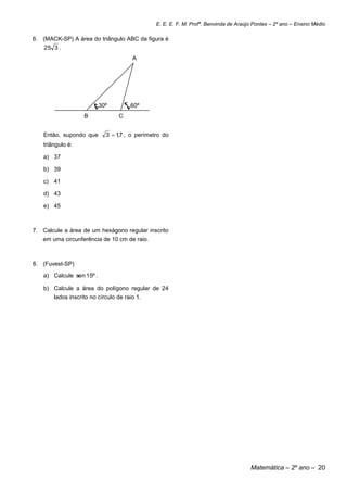 E. E. E. F. M. Profª. Benvinda de Araújo Pontes – 2º ano – Ensino Médio

6. (MACK-SP) A área do triângulo ABC da figura é
    25 3 .
                                       A




                          30º         60º
                   B             C


   Então, supondo que       3  17 , o perímetro do
                                 ,
   triângulo é:

   a) 37

   b) 39

   c) 41

   d) 43

   e) 45



7. Calcule a área de um hexágono regular inscrito
   em uma circunferência de 10 cm de raio.



8. (Fuvest-SP)

   a) Calcule sen 15º .

   b) Calcule a área do polígono regular de 24
       lados inscrito no círculo de raio 1.




                                                                                     Matemática – 2º ano – 20
 