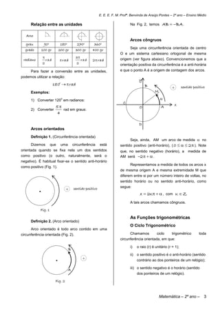 E. E. E. F. M. Profª. Benvinda de Araújo Pontes – 2º ano – Ensino Médio

      Relação entre as unidades                                                  Na Fig. 2, temos        AB  BA .

   Arco
                                                                                 Arcos côngruos
   grau         90o            180o         270o        360o
  grado        100 gr         200 gr       300 gr      400 gr                    Seja uma circunferência orientada de centro
                                                                           O e um sistema cartesiano ortogonal de mesma
                                           3
 radiano           rad         r ad             rad   2 r ad             origem (ver figura abaixo). Convencionemos que a
               2                            2                              orientação positiva da circunferência é a anti-horária
      Para fazer a conversão entre as unidades,                            e que o ponto A é a origem de contagem dos arcos.
podemos utilizar a relação:
                                                                                        y
                         180o   rad                                                       B
                                                                                                                +       sentido positivo
      Exemplos:                                                                                    M
                               o
      1) Converter 120 em radianos:                                                                    
                                                                             C                                   x
                          5                                                            O               A
      2) Converter           rad em graus:
                          4

                                                                                        D
      Arcos orientados
      Definição 1. (Circunferência orientada)
                                                                                 Seja, ainda, AM um arco de medida  no
      Dizemos         que      uma        circunferência     está          sentido positivo (anti-horário), ( 0    2  ). Note
orientada quando se fixa nela um dos sentidos                              que, no sentido negativo (horário), a            medida de
como positivo (o outro, naturalmente, será o                               AM será 2    .
negativo). É habitual fixar-se o sentido anti-horário
                                                                                 Representamos a medida de todos os arcos x
como positivo (Fig. 1).
                                                                           de mesma origem A e mesma extremidade M que
                                                                           diferem entre si por um número inteiro de voltas, no
                                                                           sentido horário ou no sentido anti-horário, como

           .                       +      sentido positivo                 segue:
                                                                                         x  2K   , com K  Z
                                                                                 A tais arcos chamamos côngruos.

            Fig. 1

                                                                                 As Funções trigonométricas
      Definição 2. (Arco orientado)
                                                                                 O Ciclo Trigonométrico
      Arco orientado é todo arco contido em uma
circunferência orientada (Fig. 2).                                               Chamamos            ciclo     trigométrico         toda
                                                                           circunferência orientada, em que:

                                                                                 i)    o raio (r) é unitário (r = 1);
                                      B
                                                                                 ii)   o sentido positivo é o anti-horário (sentido
                          .                      +                                     contrário ao dos ponteiros de um relógio);

                                      A                                          iii) o sentido negativo é o horário (sentido
                                                                                       dos ponteiros de um relógio).

                          Fig. 2



                                                                                                       Matemática – 2º ano –           3
 