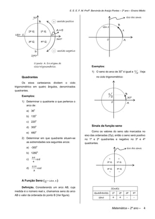 E. E. E. F. M. Profª. Benvinda de Araújo Pontes – 2º ano – Ensino Médio

                  90o                                                                                              eixo dos senos
                              B          + sentido positivo
                                                                                                         B
                                                                                       sen x
               2º Q           1º Q           A E                                                              x
180o C                                  0o
                                             360o                                          0                   A
               3º Q           4º Q


                      D                     sentido negativo
                270o

                  O ponto A é a origem do
                  ciclo trigonométrico.                                     Exemplos:

                                                                            1) O seno do arco de 30 é igual a 1 2 . Veja
                                                                                                   o



     Quadrantes                                                                  no ciclo trigonométrico:

     Os    eixos          cartesianos    dividem    o   ciclo
trigonométrico em quatro ângulos, denominados
quadrantes.
                                                                                            1                      B
     Exemplos:                                                                                     2                30o
     1) Determinar o quadrante a que pertence o                                                    0               A
          arco de:
                  o
          a) 36
                      o
          b) 135
                      o
          c) 220

          d) 300
                      o                                                     Sinais da função seno

          e) 480
                      o                                                     Como os valores do seno são marcados no
                                                                      eixo das ordenadas (Oy), então o seno será positivo
     2) Determinar em que quadrante situam-se                         no 1º e 2º quadrantes e negativo no 3º e 4º
          as extremidades sos seguintes arcos:                        quadrantes.
                      o
          a) -300                                                                                                  eixo dos senos
                          o
          b) 1280
                 3
          c)        rad                                                                        +         +
                 4                                                                         2º Q         1º Q
                 11
          d)         rad                                                                   3º Q         4º Q
                  3                                                                                     


     A Função Seno ( y  sen x )

     Definição. Considerando um arco AB, cuja                                                      Sinais
medida é o número real x, chamamos seno do arco
                                                                              Quadrantes           1º    2º        3º     4º
AB o valor da ordenada do ponto B (Ver figura).
                                                                                    seno           +     +         -      -


                                                                                                   Matemática – 2º ano –            4
 