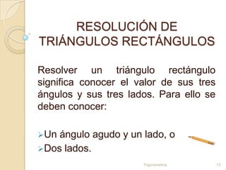 RESOLUCIÓN DE
TRIÁNGULOS RECTÁNGULOS

Resolver un triángulo rectángulo
significa conocer el valor de sus tres
ángulos y sus tres lados. Para ello se
deben conocer:

Un ángulo agudo y un lado, o
Dos lados.
                      Trigonometría      13
 