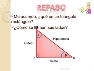 Me  acuerdo, ¿qué es un triángulo
rectángulo?
            a
¿Cómo se llaman sus lados?

                   α
                         Hipotenusa
      Cateto


                                       β
               c                                b
                       Cateto

                                Trigonometría       4
 