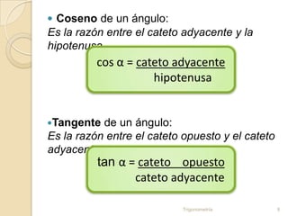  Coseno de un ángulo:
Es la razón entre el cateto adyacente y la
hipotenusa.
          cos α = cateto adyacente
                     hipotenusa


Tangente  de un ángulo:
Es la razón entre el cateto opuesto y el cateto
adyacente.
          tan α = cateto opuesto
                 cateto adyacente

                           Trigonometría          9
 