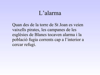 L’alarma Quan des de la torre de St Joan es veien vaixells pirates, les campanes de les esglésies de Blanes tocaven alarma i la població fugia corrents cap a l’interior a cercar refugi. 