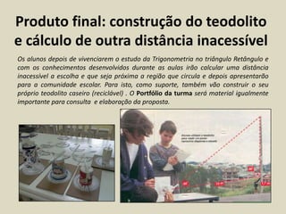 Produto final: construção do teodolito
e cálculo de outra distância inacessível
Os alunos depois de vivenciarem o estudo da Trigonometria no triângulo Retângulo e
com os conhecimentos desenvolvidos durante as aulas irão calcular uma distância
inacessível a escolha e que seja próxima a região que circula e depois apresentarão
para a comunidade escolar. Para isto, como suporte, também vão construir o seu
próprio teodolito caseiro (reciclável) . O Portfólio da turma será material igualmente
importante para consulta e elaboração da proposta.
 