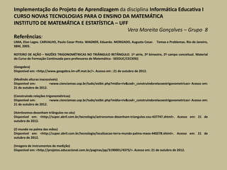 Implementação do Projeto de Aprendizagem da disciplina Informática Educativa I
CURSO NOVAS TECNOLOGIAS PARA O ENSINO DA MATEMÁTICA
INSTITUTO DE MATEMÁTICA E ESTATÍSTICA – UFF
                                            Vera Moreita Gonçalves – Grupo 8
Referências:
LIMA, Elon Lages. CARVALHO, Paulo Cezar Pinto. WAGNER, Eduardo. MORGADO, Augusto Cesar. Temas e Problemas. Rio de Janeiro,
SBM, 2003.

ROTEIRO DE AÇÃO – RAZÕES TRIGONOMÉTRICAS NO TRIÂNGULO RETÂNGULO. 1ª série, 2º bimestre, 2º campo conceitual. Material
do Curso de Formação Continuada para professores de Matemática - SEEDUC/CECIERJ)

(Geogebra)
Disponível em: <http://www.geogebra.im-uff.mat.br/>. Acesso em : 21 de outubro de 2012.

(Medindo alturas inacessíveis)
Disponível em:         <www.cienciamao.usp.br/tudo/exibir.php?midia=riv&cod=_construindorelacoestrigonometricas> Acesso em:
21 de outubro de 2012.

(Construindo relações trigonométricas)
Disponível em:           <www.cienciamao.usp.br/tudo/exibir.php?midia=riv&cod=_construindorelacoestrigonometricas> Acesso em:
21 de outubro de 2012.

(Astrônomos desenham triângulos no céu)
Disponível em: <http://super.abril.com.br/tecnologia/astronomos-desenham-triangulos-ceu-437747.shtml>. Acesso em: 21 de
outubro de 2012.

(O mundo na palma das mãos)
Disponível em: <http://super.abril.com.br/tecnologia/localizacao-terra-mundo-palma-maos-440278.shtml>. Acesso em: 21 de
outubro de 2012.

(Imagens de instrumentos de medição)
Disponível em: <http://projetos.educacional.com.br/paginas/pp/3190001/4373/>. Acesso em: 21 de outubro de 2012.
 