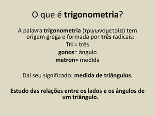 O que é trigonometria?
  A palavra trigonometria (τριγωνομετρία) tem
     origem grega e formada por três radicais:
                    Tri = três
                  gonos= ângulo
                 metron= medida

    Daí seu significado: medida de triângulos.

Estudo das relações entre os lados e os ângulos de
                   um triângulo.
 