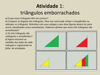 Atividade 1:
              triângulos emborrachados
a) O que esses triângulos têm em comum?
b) Compare os ângulos dos triângulos. Para isso você pode utilizar o transferidor ou
sobrepor os triângulos. Relembre com seus colegas o que duas figuras devem ter para
serem classificadas como semelhantes. Podemos afirmar que esses três triângulos são
semelhantes?
c) Os três triângulos são
retângulos e semelhantes?
d) Agora encontre as
medidas dos lados de cada
triângulo e registrando na
folha de atividades.
 