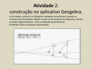 Atividade 2:
construção no aplicativo Geogebra.
a) Em duplas, construir os triângulos retângulos semelhantes (usando os
conceitos da homotetia) e depois usando as ferramentas do programa, calcular
as razões trigonométricas. (com a mediação da professora)
b) Plenária sobre os cálculos apresentados .
 