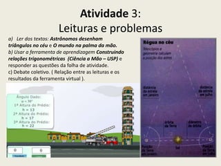 Atividade 3:
                      Leituras e problemas
a) Ler dos textos: Astrônomos desenham
triângulos no céu e O mundo na palma da mão.
b) Usar a ferramenta de aprendizagem Construindo
relações trigonométricas (Ciência a Mão – USP) e
responder as questões da folha de atividade.
c) Debate coletivo. ( Relação entre as leituras e os
resultados da ferramenta virtual ).
 