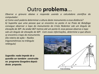 Outro problema...
Observe a gravura abaixo e responda usando a calculadora científica do
computador:
a) Como você poderia determinar a altura deste monumento a essa distância?
b) Suponha que uma pessoa que se encontra no ponto A na Praia de Botafogo
consegue observar o topo do monumento do Cristo Redentor sob um ângulo de
elevação de 30º. Ao andar 867 metros até um ponto D, essa pessoa observa o topo
sob um ângulo de elevação de 60º. Com essas informações, determine a que altura
se encontra o topo do monumento.
(Do roteiro de ação – Razões
trigonométricas no triângulo
retângulo)



Sugestão: nada impede de a
questão ser também construída
no programa Geogebra depois
desta proposta.
 
