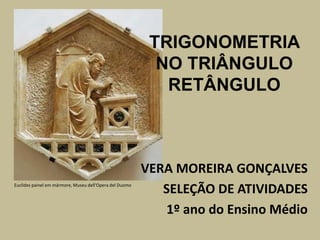 TRIGONOMETRIA
                                                           NO TRIÂNGULO
                                                            RETÂNGULO



                                                         VERA MOREIRA GONÇALVES
Euclides painel em mármore, Museu dell'Opera del Duomo
                                                            SELEÇÃO DE ATIVIDADES
                                                            1º ano do Ensino Médio
 