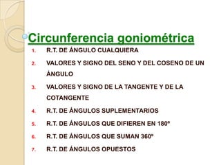 Circunferencia goniométrica
1.   R.T. DE ÁNGULO CUALQUIERA

2.   VALORES Y SIGNO DEL SENO Y DEL COSENO DE UN
     ÁNGULO

3.   VALORES Y SIGNO DE LA TANGENTE Y DE LA
     COTANGENTE

4.   R.T. DE ÁNGULOS SUPLEMENTARIOS

5.   R.T. DE ÁNGULOS QUE DIFIEREN EN 180º

6.   R.T. DE ÁNGULOS QUE SUMAN 360º

7.   R.T. DE ÁNGULOS OPUESTOS
 