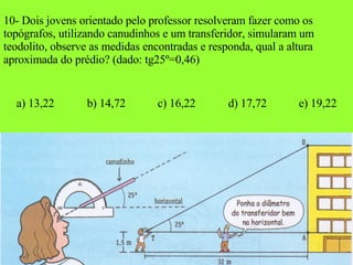 10- Dois jovens orientado pelo professor resolveram fazer como os topógrafos, utilizando canudinhos e um transferidor, simularam um teodolito, observe as medidas encontradas e responda, qual a altura aproximada do prédio? (dado: tg25º=0,46) a) 13,22 b) 14,72 c) 16,22 d) 17,72 e) 19,22 