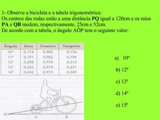 1- Observe a bicicleta e a tabela trigonométrica: Os centros das rodas estão a uma distância  PQ  igual a 120cm e os raios  PA  e  QB  medem, respectivamente, 25cm e 52cm. De acordo com a tabela, o ângulo AÔP tem o seguinte valor: 10º b) 12º c) 13º d) 14º e) 15º 