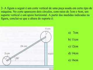 2- A figura a seguir é um corte vertical de uma peça usada em certo tipo de máquina. No corte aparecem dois círculos, com raios de 3cm e 4cm, um suporte vertical e um apoio horizontal. A partir das medidas indicadas na figura, conclui-se que a altura do suporte é: 7cm b) 11cm c) 12cm d) 14cm e) 16cm 