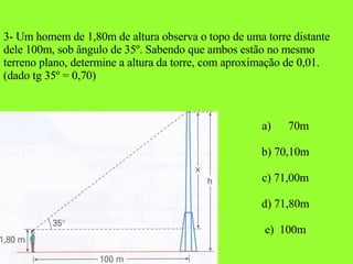 3- Um homem de 1,80m de altura observa o topo de uma torre distante dele 100m, sob ângulo de 35º. Sabendo que ambos estão no mesmo terreno plano, determine a altura da torre, com aproximação de 0,01. (dado tg 35º = 0,70) 70m b) 70,10m c) 71,00m d) 71,80m e)  100m 