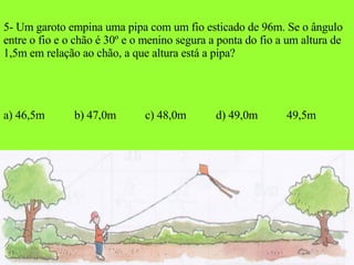 5- Um garoto empina uma pipa com um fio esticado de 96m. Se o ângulo entre o fio e o chão é 30º e o menino segura a ponta do fio a um altura de 1,5m em relação ao chão, a que altura está a pipa? a) 46,5m b) 47,0m c) 48,0m d) 49,0m 49,5m 