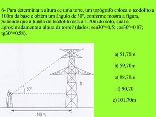 6- Para determinar a altura de uma torre, um topógrafo coloca o teodolito a 100m da base e obtém um ângulo de 30º, conforme mostra a figura. Sabendo que a luneta do teodolito está a 1,70m do solo, qual é aproximadamente a altura da torre? (dados: sen30º=0,5; cos30º=0,87; tg30º=0,58). a) 51,70m b) 59,70m c) 88,70m d) 90,70 e) 101,70m  