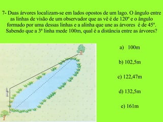 7- Duas árvores localizam-se em lados opostos de um lago. O ângulo entre as linhas de visão de um observador que as vê é de 120º e o ângulo formado por uma dessas linhas e a alinha que une as árvores  é de 45º. Sabendo que a 3ª linha mede 100m, qual é a distância entre as árvores? a)  100m b) 102,5m c) 122,47m d) 132,5m e) 161m 