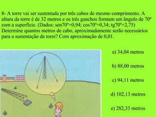 8- A torre vai ser sustentada por três cabos de mesmo comprimento. A altura da torre é de 32 metros e os três ganchos formam um ângulo de 70º com a superfície. (Dados: sen70º=0,94; cos70º=0,34; tg70º=2,75) Determine quantos metros de cabo, aproximadamente serão necessários para a sustentação da torre? Com aproximação de 0,01. a) 34,04 metros b) 88,00 metros c) 94,11 metros d) 102,13 metros e) 282,33 metros 