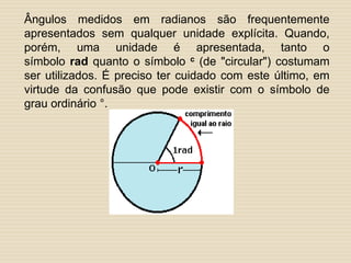 Ângulos medidos em radianos são frequentemente
apresentados sem qualquer unidade explícita. Quando,
porém, uma unidade é apresentada, tanto o
símbolo rad quanto o símbolo c (de "circular") costumam
ser utilizados. É preciso ter cuidado com este último, em
virtude da confusão que pode existir com o símbolo de
grau ordinário °.
 