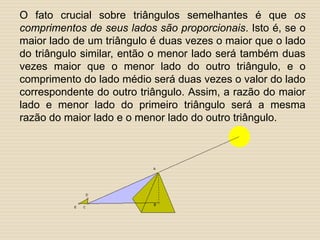 O fato crucial sobre triângulos semelhantes é que os
comprimentos de seus lados são proporcionais. Isto é, se o
maior lado de um triângulo é duas vezes o maior que o lado
do triângulo similar, então o menor lado será também duas
vezes maior que o menor lado do outro triângulo, e o
comprimento do lado médio será duas vezes o valor do lado
correspondente do outro triângulo. Assim, a razão do maior
lado e menor lado do primeiro triângulo será a mesma
razão do maior lado e o menor lado do outro triângulo.
 