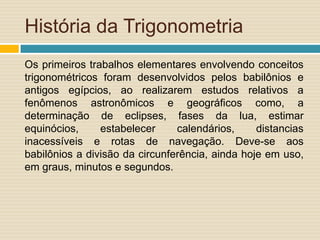 História da Trigonometria
Os primeiros trabalhos elementares envolvendo conceitos
trigonométricos foram desenvolvidos pelos babilônios e
antigos egípcios, ao realizarem estudos relativos a
fenômenos astronômicos e geográficos como, a
determinação de eclipses, fases da lua, estimar
equinócios,     estabelecer     calendários,     distancias
inacessíveis e rotas de navegação. Deve-se aos
babilônios a divisão da circunferência, ainda hoje em uso,
em graus, minutos e segundos.
 