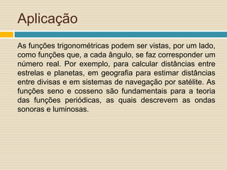 Aplicação
As funções trigonométricas podem ser vistas, por um lado,
como funções que, a cada ângulo, se faz corresponder um
número real. Por exemplo, para calcular distâncias entre
estrelas e planetas, em geografia para estimar distâncias
entre divisas e em sistemas de navegação por satélite. As
funções seno e cosseno são fundamentais para a teoria
das funções periódicas, as quais descrevem as ondas
sonoras e luminosas.
 