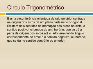 Circulo Trigonométrico
É uma circunferência orientada de raio unitário, centrada
na origem dos eixos de um plano cartesiano ortogonal.
Existem dois sentidos de marcação dos arcos no ciclo: o
sentido positivo, chamado de anti-horário, que se dá a
partir da origem dos arcos até o lado terminal do ângulo
correspondente ao arco; e o sentido negativo, ou horário,
que se dá no sentido contrário ao anterior.
 