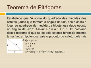 Teorema de Pitágoras
Estabelece que "A soma do quadrado das medidas dos
catetos (lados que formam o ângulo de 90°, neste caso) é
igual ao quadrado da medida da hipotenusa (lado oposto
ao ângulo de 90°)". Assim: c ² = a ² + b ². Um corolário
desse teorema é que se os dois catetos forem de mesmo
tamanho, a hipotenusa vale o produto do cateto pela raiz
quadrada de 2. = 1² + 1²
              x²
             x² = 1 + 1
             x² = 2
             √x² = √2
             x = √2 ou 1,41 (√2 = 1,41421356237…)
 