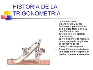 HISTORIA DE LA
TRIGONOMETRIA
               La historia de la
                trigonometría y de las
                funciones trigonometricas
                podía extenderse por más
                de 4000 años. Los
                babilonios y los egipcios
                determinaron
                aproximaciones de medidas
                de ángulos o de longitudes
                de los lados de los
                triangulos rectángulos.
               Estos últimos establecieron
                la medida de los ángulos en
                grados, minutos y segundos .
 