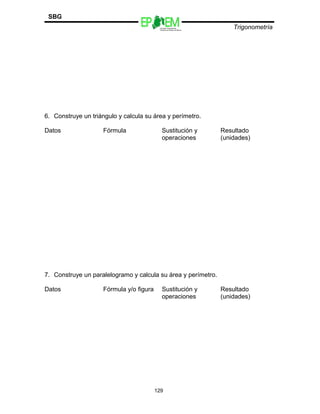 SBG
                                           Escuelas Preparatorias
                                           Oficiales del Estado de México
                                                                                Trigonometría




6. Construye un triángulo y calcula su área y perímetro.

Datos                Fórmula                 Sustitución y                  Resultado
                                             operaciones                    (unidades)




7. Construye un paralelogramo y calcula su área y perímetro.

Datos                Fórmula y/o figura      Sustitución y                  Resultado
                                             operaciones                    (unidades)




                                          129
 