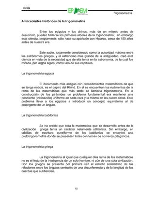 SBG
                                          Escuelas Preparatorias
                                          Oficiales del Estado de México
                                                                           Trigonometría

Antecedentes históricos de la trigonometría


              Entre los egipcios y los chinos, más de un milenio antes de
Jesucristo, pueden hallarse los primeros albores de la trigonometría; sin embargo
esta ciencia, propiamente, sólo hace su aparición con Hiparco, cerca de 150 años
antes de nuestra era.


              Este sabio, justamente considerado como la autoridad máxima entre
los astrónomos griegos, y el astrónomo más grande de la antigüedad, creó está
ciencia en vista de la necesidad que de ella tenía en la astronomía, de la cual fue
mirada, por largos siglos, como uno de sus capítulos.


La trigonometría egipcia


             El documento más antiguo con procedimientos matemáticos de que
se tenga noticia, es el papiro del Rhind. En el se encuentran los rudimentos de la
rama de las matemáticas que más tarde se llamaría trigonometría. En la
construcción de las pirámides un problema fundamental era mantener una
pendiente (inclinación) uniforme en cada cara y la misma en las cuatro caras. Este
problema llevó a los egipcios a introducir un concepto equivalente al de
cotangente de un ángulo.


La trigonometría babilónica


             Se ha creído que toda la matemática que se desarrolló antes de la
civilización griega tenía un carácter netamente utilitarista. Sin embargo, en
tablillas de escritura cuneiforme de los babilonios se encontró una
prototrigonometría donde se presentan listas con ternas de números pitagóricos.


La trigonometría griega


              La trigonometría al igual que cualquier otra rama de las matemáticas
no es el fruto de la inteligencia de un solo hombre, ni aún de una sola civilización.
Con los griegos se presenta por primera vez el estudio sistemático de las
relaciones entre los ángulos centrales de una circunferencia y de la longitud de las
cuerdas que subtienden.




                                        10
 