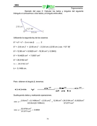 SBG
                                           Escuelas Preparatorias
                                           Oficiales del Estado de México
                                                                            Trigonometría
               Ejemplo del caso 2: Calcular los lados y ángulos del siguiente
triángulo si conocemos o dos lados y el ángulo entre ellos.




Utilizando la segunda ley de los cosenos

b2 = a2 + c2 − 2 a c cos β   ....... 2

b2 = (3.6 cm.)2 + (2.55 cm.)2 - 2 (3.6 cm.) (2.55 cm.) cos 112° 36’

b2 = 12.96 cm2 + 6.5025 cm2 - 18.36 cm2 (- 0.3843)

b2 = 19.4625 cm2 + 7.0557 cm2

b2 = 26.5182 cm2
b=   26.5182 cm2


b = 5.1496 cm.




Para obtener el ángulo β, tenemos:


                              a2 + c 2
                                  b2 −
 cos                 γ        =
                                 2 a b

Sustituyendo datos y realizando operaciones.

          (3.6cm)2 + (5.1496cm) 2 − (2.55.cm)2 12.96 cm2 + 26.5184 cm2 - 6.5025cm2
cos γ =                                       =
                 2(3.6cm)(5.1496cm)                        37.0771 cm2


          32.9759 cm2
cos γ =               = 0.8894
          37.0771cm 2



                                         74
 
