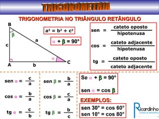 TRIGONOMETRIA NO TRIÂNGULO RETÂNGULOTRIGONOMETRIA NO TRIÂNGULO RETÂNGULO
A
B
C
a
b
c
a2
= b2
+ c2
⍺
=sen ⍺
c
a
=cos ⍺
b
a
β
=tg ⍺
c
b
⍺ ++ ββ = 90°= 90°
cateto oposto
hipotenusa
sen =
cateto adjacente
hipotenusa
cos =
cateto oposto
tg =
cateto adjacente
=sen β
b
a
=cos β
c
a
=tg β
b
c
Se ⍺ ++ ββ = 90°= 90°
sensen ⍺ = cos ββ
EXEMPLOS:EXEMPLOS:
sen 30°sen 30° = cos 60°
sen 10° = cos 80°
 
