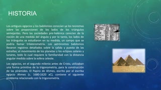 HISTORIA
Los antiguos egipcios y los babilonios conocían ya los teoremas
sobre las proporciones de los lados de los triángulos
semejantes. Pero las sociedades pre-helénica carecían de la
noción de una medida del ángulo y por lo tanto, los lados de
los triángulos se estudiaron en su medida, un campo que se
podría llamar trilaterometría. Los astrónomos babilonios
llevaron registros detallados sobre la salida y puesta de las
estrellas, el movimiento de los planetas y los eclipses solares y
lunares, todo lo cual requiere la familiaridad con la distancia
angular medida sobre la esfera celeste.
Los egipcios, en el segundo milenio antes de Cristo, utilizaban
una forma primitiva de la trigonometría, para la construcción
de las pirámides. El Papiro de Ahmes, escrito por el escriba
egipcio Ahmes (c. 1680-1620 aC), contiene el siguiente
problema relacionado con la trigonometría.

 