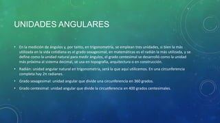 UNIDADES ANGULARES
• En la medición de ángulos y, por tanto, en trigonometría, se emplean tres unidades, si bien la más
utilizada en la vida cotidiana es el grado sexagesimal, en matemáticas es el radián la más utilizada, y se
define como la unidad natural para medir ángulos, el grado centesimal se desarrolló como la unidad
más próxima al sistema decimal, se usa en topografía, arquitectura o en construcción.
• Radián: unidad angular natural en trigonometría, será la que aquí utilicemos. En una circunferencia
completa hay 2π radianes.

• Grado sexagesimal: unidad angular que divide una circunferencia en 360 grados.
• Grado centesimal: unidad angular que divide la circunferencia en 400 grados centesimales.

 