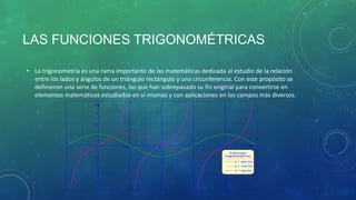 LAS FUNCIONES TRIGONOMÉTRICAS
• La trigonometría es una rama importante de las matemáticas dedicada al estudio de la relación
entre los lados y ángulos de un triángulo rectángulo y una circunferencia. Con este propósito se
definieron una serie de funciones, las que han sobrepasado su fin original para convertirse en
elementos matemáticos estudiados en sí mismos y con aplicaciones en los campos más diversos.

 