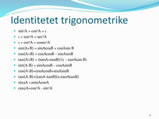 12
Identitetet trigonometrike
 sin2A + cos2A = 1
 1 + tan2A = sec2A
 1 + cot2A = cosec2A
 sin(A+B) = sinAcosB + cosAsin B
 cos(A+B) = cosAcosB – sinAsinB
 tan(A+B) = (tanA+tanB)/(1 – tanAtan B)
 sin(A-B) = sinAcosB – cosAsinB
 cos(A-B)=cosAcosB+sinAsinB
 tan(A-B)=(tanA-tanB)(1+tanAtanB)
 sin2A =2sinAcosA
 cos2A=cos2A - sin2A
 