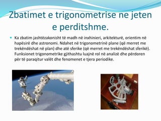 Zbatimet e trigonometrise ne jeten
e perditshme.
 Ka zbatim jashtëzakonisht të madh në inxhinieri, arkitekturë, orientim në
hapësirë dhe astronomi. Ndahet në trigonometrinë plane (që merret me
trekëndëshat në plan) dhe atë sferike (që merret me trekëndëshat sferikë).
Funksionet trigonometrike gjithashtu luajnë rol në analizë dhe përdoren
për të paraqitur valët dhe fenomenet e tjera periodike.
 