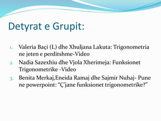 Detyrat e Grupit:
1. Valeria Baçi (L) dhe Xhuljana Lakuta: Trigonometria
ne jeten e perditshme-Video
2. Nadia Sazexhiu dhe Vjola Xherimeja: Funksionet
Trigonometrike -Video
3. Benita Merkaj,Eneida Ramaj dhe Sajmir Nuhaj- Pune
ne powerpoint: “Ç’jane funksionet trigonometrike?”
 