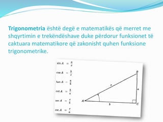 Trigonometria është degë e matematikës që merret me
shqyrtimin e trekëndëshave duke përdorur funksionet të
caktuara matematikore që zakonisht quhen funksione
trigonometrike.
 