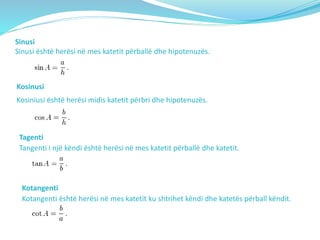 Sinusi
Sinusi është herësi në mes katetit përballë dhe hipotenuzës.
Kosinusi
Kosiniusi është herësi midis katetit përbri dhe hipotenuzës.
Tagenti
Tangenti i një këndi është herësi në mes katetit përballë dhe katetit.
Kotangenti
Kotangenti është herësi në mes katetit ku shtrihet këndi dhe katetës përball këndit.
 