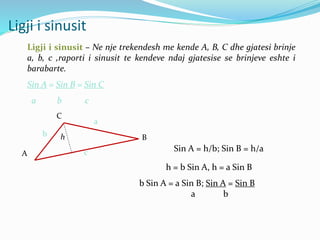 Ligji i sinusit
Ligji i sinusit – Ne nje trekendesh me kende A, B, C dhe gjatesi brinje
a, b, c ,raporti i sinusit te kendeve ndaj gjatesise se brinjeve eshte i
barabarte.
Sin A = Sin B = Sin C
a b c
A
B
C
c
b
a
h
Sin A = h/b; Sin B = h/a
h = b Sin A, h = a Sin B
b Sin A = a Sin B; Sin A = Sin B
a b
 