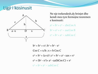 Ligji i kosinusit
A
B CD
b
a
c
a -x x
h
b2 = h2 + x2; h2 = b2 - x2
Cos C = x/b ; x = b Cos C
c2 = h2 + (a-x)2; c2 = h2 + a2 –2ax + x2
c2 = (b2 - x2)+ a2 –2a(bCos C) + x2
c2 = b2 + a2 – 2abCos C
Ne nje trekendesh,dy brinjet dhe
kendi mes tyre formojne teoremen
e kosinusit:
a2 = b2 + c2 – 2bcCos A
b2 = a2 + c2 – 2acCos B
c2 = b2 + a2 – 2abCos C
 